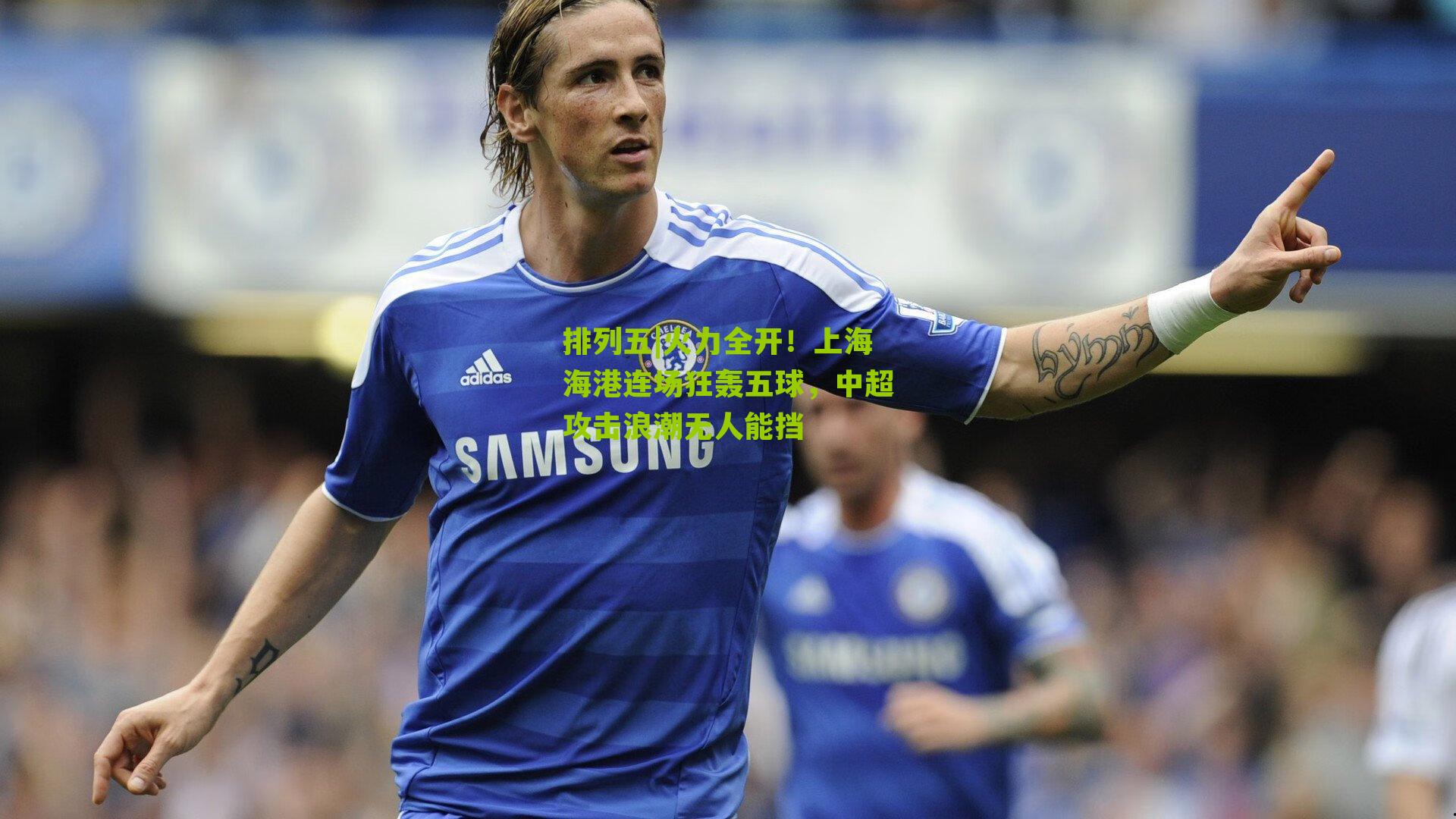 火力全开！上海海港连场狂轰五球，中超攻击浪潮无人能挡